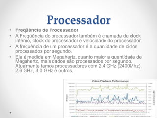 Processador
• Freqüência de Processador
• A Freqüência do processador também é chamada de clock
interno, clock do processador e velocidade do processador.
• A frequência de um processador é a quantidade de ciclos
processados por segundo.
• Ela é medida em Megahertz, quanto maior a quantidade de
Megahertz, mais dados são processados por segundo.
Atualmente temos processadores com 2.4 GHz (2400Mhz),
2.6 GHz, 3.0 GHz e outros.
 