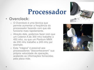 Processador
• Overclock:
o O Overclock é uma técnica que
permite aumentar a freqüência do
processador fazendo com que ele
funcione mais rapidamente.
o Através dele, podemos fazer com que
um Celeron A de 300 mhz trabalhe a
450 mhz, ou que um Pentium MMX
de 200 mhz trabalhe a 249 mhz por
exemplo.
o Esta "mágica" é possível aos
processadores “desconhecerem” sua
própria velocidade de operação,
acatando as informações fornecidas
pela placa mãe.
 