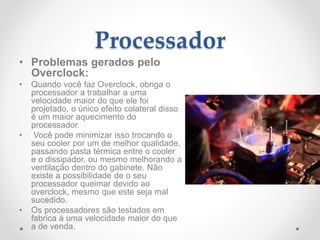 Processador
• Problemas gerados pelo
Overclock:
• Quando você faz Overclock, obriga o
processador a trabalhar a uma
velocidade maior do que ele foi
projetado, o único efeito colateral disso
é um maior aquecimento do
processador.
• Você pode minimizar isso trocando o
seu cooler por um de melhor qualidade,
passando pasta térmica entre o cooler
e o dissipador, ou mesmo melhorando a
ventilação dentro do gabinete. Não
existe a possibilidade de o seu
processador queimar devido ao
overclock, mesmo que este seja mal
sucedido.
• Os processadores são testados em
fabrica à uma velocidade maior do que
a de venda.
 