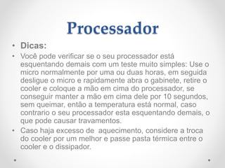 Processador
• Dicas:
• Você pode verificar se o seu processador está
esquentando demais com um teste muito simples: Use o
micro normalmente por uma ou duas horas, em seguida
desligue o micro e rapidamente abra o gabinete, retire o
cooler e coloque a mão em cima do processador, se
conseguir manter a mão em cima dele por 10 segundos,
sem queimar, então a temperatura está normal, caso
contrario o seu processador esta esquentando demais, o
que pode causar travamentos.
• Caso haja excesso de aquecimento, considere a troca
do cooler por um melhor e passe pasta térmica entre o
cooler e o dissipador.
 