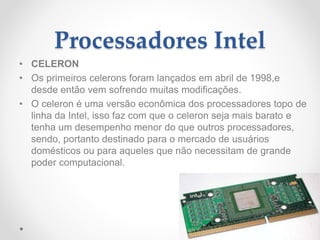 Processadores Intel
• CELERON
• Os primeiros celerons foram lançados em abril de 1998,e
desde então vem sofrendo muitas modificações.
• O celeron é uma versão econômica dos processadores topo de
linha da Intel, isso faz com que o celeron seja mais barato e
tenha um desempenho menor do que outros processadores,
sendo, portanto destinado para o mercado de usuários
domésticos ou para aqueles que não necessitam de grande
poder computacional.
 