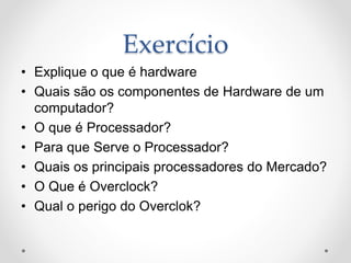 Exercício
• Explique o que é hardware
• Quais são os componentes de Hardware de um
computador?
• O que é Processador?
• Para que Serve o Processador?
• Quais os principais processadores do Mercado?
• O Que é Overclock?
• Qual o perigo do Overclok?
 