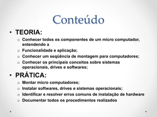 Conteúdo
• TEORIA:
o Conhecer todos os componentes de um micro computador,
entendendo a
o Funcionalidade e aplicação;
o Conhecer um seqüência de montagem para computadores;
o Conhecer os principais conceitos sobre sistemas
operacionais, drives e softwares;
• PRÁTICA:
o Montar micro computadores;
o Instalar softwares, drives e sistemas operacionais;
o Identificar e resolver erros comuns de instalação de hardware
o Documentar todos os procedimentos realizados
 