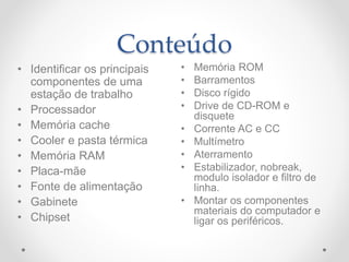 Conteúdo
• Memória ROM
• Barramentos
• Disco rígido
• Drive de CD-ROM e
disquete
• Corrente AC e CC
• Multímetro
• Aterramento
• Estabilizador, nobreak,
modulo isolador e filtro de
linha.
• Montar os componentes
materiais do computador e
ligar os periféricos.
• Identificar os principais
componentes de uma
estação de trabalho
• Processador
• Memória cache
• Cooler e pasta térmica
• Memória RAM
• Placa-mãe
• Fonte de alimentação
• Gabinete
• Chipset
 
