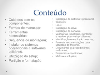 Conteúdo
• Instalação de sistema Operacional
• Windows
• Linux
• Instalação de drive;
• Instalação de software;
• Verificar os resultados, identificar
e resolver possíveis problemas.
• Identificação e resolução de erros;
• Formular recomendações para
utilização do material.
• Documentar os procedimentos
realizados;
• Problemas encontrados;
• Melhores soluções;
• Cuidados com os
componentes;
• Formas de manusear;
• Ferramentas
necessárias;
• Sequência de montagem;
• Instalar os sistemas
operacionais e softwares
utilitários.
• Utilização do setup;
• Partição e formatação
 