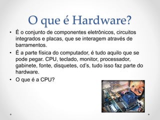 O que é Hardware?
• É o conjunto de componentes eletrônicos, circuitos
integrados e placas, que se interagem através de
barramentos.
• É a parte física do computador, é tudo aquilo que se
pode pegar. CPU, teclado, monitor, processador,
gabinete, fonte, disquetes, cd’s, tudo isso faz parte do
hardware.
• O que é a CPU?
 