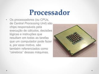 Processador
• Os processadores (ou CPUs,
de Central Processing Unit) são
chips responsáveis pela
execução de cálculos, decisões
lógicas e instruções que
resultam em todas as tarefas
que um computador pode fazer
e, por esse motivo, são
também referenciados como
“cérebros” dessas máquinas.
 
