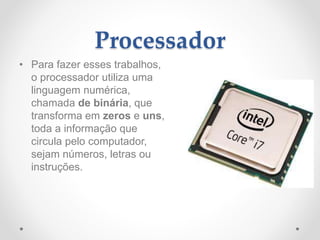 Processador
• Para fazer esses trabalhos,
o processador utiliza uma
linguagem numérica,
chamada de binária, que
transforma em zeros e uns,
toda a informação que
circula pelo computador,
sejam números, letras ou
instruções.
 