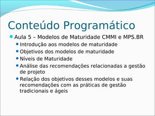 Conteúdo Programático
Aula 5 – Modelos de Maturidade CMMI e MPS.BR
 Introdução aos modelos de maturidade
 Objetivos dos modelos de maturidade
 Níveis de Maturidade
 Análise das recomendações relacionadas a gestão
  de projeto
 Relação dos objetivos desses modelos e suas
  recomendações com as práticas de gestão
  tradicionais e ágeis
 