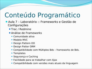 Conteúdo Programático
Aula 7 – Laboratório :: Frameworks e Gestão de
 Configurações
  Trac / Redmine
  Análise de Frameworks
    Comunidade ativa
    Modelo MVC

    Design Pattern OO

    Design Patter ORM

    Compatibilidade com Múltiplos Bds – frameworks de Bds.

    Templates

    Segurança e Caching

    Facilidade para se trabalhar com Ajax

    Compatibilidade com versões mais atuais da linguagem
 