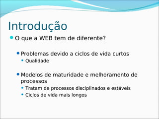 Introdução
O que a WEB tem de diferente?

  Problemas devido a ciclos de vida curtos
      Qualidade

  Modelos de maturidade e melhoramento de
   processos
    Tratam de processos disciplinados e estáveis
    Ciclos de vida mais longos
 