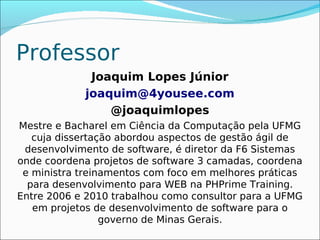 Professor
             Joaquim Lopes Júnior
            joaquim@4yousee.com
                @joaquimlopes
Mestre e Bacharel em Ciência da Computação pela UFMG
   cuja dissertação abordou aspectos de gestão ágil de
 desenvolvimento de software, é diretor da F6 Sistemas
onde coordena projetos de software 3 camadas, coordena
 e ministra treinamentos com foco em melhores práticas
  para desenvolvimento para WEB na PHPrime Training.
Entre 2006 e 2010 trabalhou como consultor para a UFMG
   em projetos de desenvolvimento de software para o
                 governo de Minas Gerais.
 