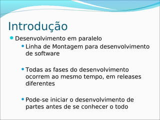 Introdução
Desenvolvimento em paralelo
    Linhade Montagem para desenvolvimento
    de software

    Todas as fases do desenvolvimento
    ocorrem ao mesmo tempo, em releases
    diferentes

    Pode-seiniciar o desenvolvimento de
    partes antes de se conhecer o todo
 