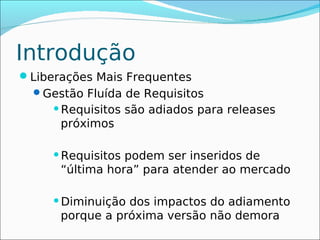 Introdução
Liberações Mais Frequentes
  Gestão Fluída de Requisitos
     Requisitos   são adiados para releases
      próximos

     Requisitos podem ser inseridos de
      “última hora” para atender ao mercado

     Diminuição dos impactos do adiamento
      porque a próxima versão não demora
 
