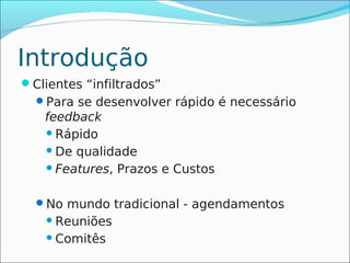 Introdução
Clientes “infiltrados”
  Para se desenvolver rápido é necessário
   feedback
    Rápido

    De qualidade

    Features, Prazos e Custos



  No mundo tradicional - agendamentos
     Reuniões

     Comitês
 