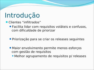 Introdução
Clientes “infiltrados”
  Facilita lidar com requisitos voláteis e confusos,
   com dificuldade de priorizar

  Priorização para se criar os releases seguintes


  Maior envolvimento permite menos esforços
   com gestão de requisitos
    Melhor agrupamento de requisitos p/ releases
 