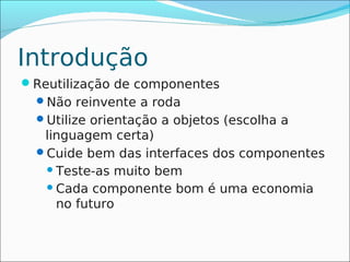 Introdução
Reutilização de componentes
  Não reinvente a roda
  Utilize orientação a objetos (escolha a
   linguagem certa)
  Cuide bem das interfaces dos componentes
    Teste-as muito bem
    Cada componente bom é uma economia
     no futuro
 