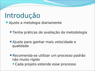 Introdução
Ajuste a metologia diariamente

  Tenha práticas de avaliação da metodologia


  Ajuste para ganhar mais velocidade e
   qualidade

  Recomenda-se utilizar um processo padrão
   não muito rígido
    Cada projeto estende esse processo
 