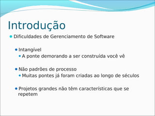 Introdução
Dificuldades de Gerenciamento de Software


  Intangível
   A   ponte demorando a ser construída você vê

  Não padrões de processo
    Muitas   pontes já foram criadas ao longo de séculos

  Projetos grandes não têm características que se
   repetem
 