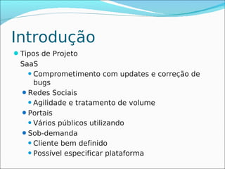 Introdução
Tipos de Projeto
 SaaS
    Comprometimento com updates e correção de
     bugs
 Redes Sociais
    Agilidade e tratamento de volume

 Portais
    Vários públicos utilizando

 Sob-demanda
    Cliente bem definido

    Possível especificar plataforma
 