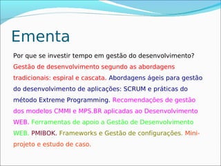 Ementa
Por que se investir tempo em gestão do desenvolvimento?
Gestão de desenvolvimento segundo as abordagens
tradicionais: espiral e cascata. Abordagens ágeis para gestão
do desenvolvimento de aplicações: SCRUM e práticas do
método Extreme Programming. Recomendações de gestão
dos modelos CMMI e MPS.BR aplicadas ao Desenvolvimento
WEB. Ferramentas de apoio a Gestão de Desenvolvimento
WEB. PMIBOK. Frameworks e Gestão de configurações. Mini-
projeto e estudo de caso.
 