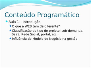 Conteúdo Programático
Aula 1 – Introdução
 O que a WEB tem de diferente?
 Classificação do tipo de projeto: sob-demanda,
  SaaS, Rede Social, portal, etc.
 Influência do Modelo de Negócio na gestão
 