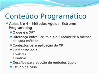 Conteúdo Programático
Aulas 3 e 4 – Métodos Ágeis :: Extreme
 Programming
  O que é o XP?
  Diferença entre Scrum e XP :: aproveite o melhor
   de cada método
  Contextos para aplicação do XP
  Elementos do XP
    Valores
    Práticas

  Desafios para adoção de métodos ágeis
  Estudo de caso
 