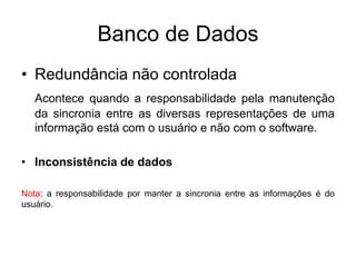 Banco de Dados
• Redundância não controlada
Acontece quando a responsabilidade pela manutenção
da sincronia entre as diversas representações de uma
informação está com o usuário e não com o software.
• Inconsistência de dados
Nota: a responsabilidade por manter a sincronia entre as informações é do
usuário.
 