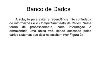 Banco de Dados
A solução para evitar a redundância não controlada
de informações é o Compartilhamento de dados. Nesta
forma de processamento, cada informação é
armazenada uma única vez, sendo acessado pelos
vários sistemas que dela necessitam (ver Figura 2).
 