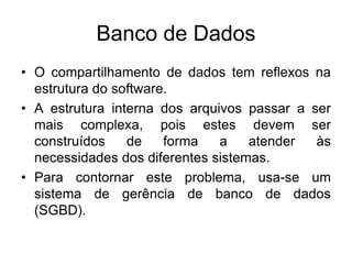 Banco de Dados
• O compartilhamento de dados tem reflexos na
estrutura do software.
• A estrutura interna dos arquivos passar a ser
mais complexa, pois estes devem ser
construídos de forma a atender às
necessidades dos diferentes sistemas.
• Para contornar este problema, usa-se um
sistema de gerência de banco de dados
(SGBD).
 