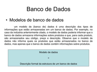 Banco de Dados
• Modelos de banco de dados
um modelo de (banco de) dados é uma descrição dos tipos de
informações que estão armazenadas em um banco de dados. Por exemplo, no
caso da indústria anteriormente citado, o modelo de dados poderia informar que o
banco de dados armazena informações sobre produtos e que, para cada produto,
são armazenados seu código, preço e descrição. Observe que o modelo de
dados não informa quais os produtos que estão armazenados no banco de
dados, mas apenas que o banco de dados contém informações sobre produtos.
Modelo de dados
=
Descrição formal da estrutura de um banco de dados
 
