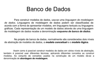 Banco de Dados
Para construir modelos de dados, usa-se uma linguagem de modelagem
de dados. Linguagens de modelagem de dados podem ser classificadas de
acordo com a forma de apresentar modelos, em linguagens textuais ou linguagens
gráficas. Cada representação de um modelo de dados através de uma linguagem
de modelagem de dados recebe a denominação esquema de banco de dados.
No projeto de banco de dados, normalmente são considerados dois níveis
de abstração de modelos de dados, o modelo conceitual e o modelo lógico.
Assim como é possível construir modelos de dados em vários níveis de abstração,
também é possível usar diferentes técnicas, aplicando diferentes conceitos ao construir
modelos. Ao conjunto de conceitos usados na construção de um modelo dá-se a
denominação de abordagem de modelagem.
 