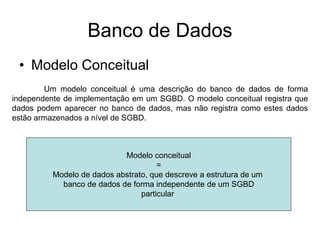 Banco de Dados
• Modelo Conceitual
Um modelo conceitual é uma descrição do banco de dados de forma
independente de implementação em um SGBD. O modelo conceitual registra que
dados podem aparecer no banco de dados, mas não registra como estes dados
estão armazenados a nível de SGBD.
Modelo conceitual
=
Modelo de dados abstrato, que descreve a estrutura de um
banco de dados de forma independente de um SGBD
particular
 
