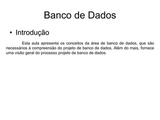 Banco de Dados
• Introdução
Esta aula apresenta os conceitos da área de banco de dados, que são
necessários à compreensão do projeto de banco de dados. Além do mais, fornece
uma visão geral do processo projeto de banco de dados.
 