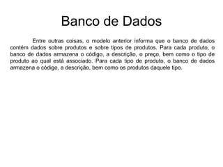 Banco de Dados
Entre outras coisas, o modelo anterior informa que o banco de dados
contém dados sobre produtos e sobre tipos de produtos. Para cada produto, o
banco de dados armazena o código, a descrição, o preço, bem como o tipo de
produto ao qual está associado. Para cada tipo de produto, o banco de dados
armazena o código, a descrição, bem como os produtos daquele tipo.
 