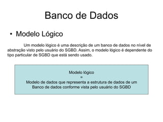 Banco de Dados
• Modelo Lógico
Um modelo lógico é uma descrição de um banco de dados no nível de
abstração visto pelo usuário do SGBD. Assim, o modelo lógico é dependente do
tipo particular de SGBD que está sendo usado.
Modelo lógico
=
Modelo de dados que representa a estrutura de dados de um
Banco de dados conforme vista pelo usuário do SGBD
 