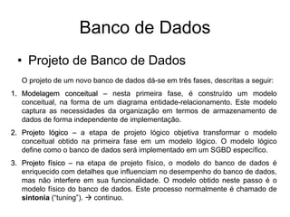 Banco de Dados
• Projeto de Banco de Dados
O projeto de um novo banco de dados dá-se em três fases, descritas a seguir:
1. Modelagem conceitual – nesta primeira fase, é construído um modelo
conceitual, na forma de um diagrama entidade-relacionamento. Este modelo
captura as necessidades da organização em termos de armazenamento de
dados de forma independente de implementação.
2. Projeto lógico – a etapa de projeto lógico objetiva transformar o modelo
conceitual obtido na primeira fase em um modelo lógico. O modelo lógico
define como o banco de dados será implementado em um SGBD específico.
3. Projeto físico – na etapa de projeto físico, o modelo do banco de dados é
enriquecido com detalhes que influenciam no desempenho do banco de dados,
mas não interfere em sua funcionalidade. O modelo obtido neste passo é o
modelo físico do banco de dados. Este processo normalmente é chamado de
sintonia (“tuning”).  continuo.
 