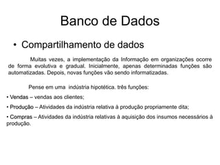Banco de Dados
• Compartilhamento de dados
Muitas vezes, a implementação da Informação em organizações ocorre
de forma evolutiva e gradual. Inicialmente, apenas determinadas funções são
automatizadas. Depois, novas funções vão sendo informatizadas.
Pense em uma indústria hipotética. três funções:
• Vendas – vendas aos clientes;
• Produção – Atividades da indústria relativa à produção propriamente dita;
• Compras – Atividades da indústria relativas à aquisição dos insumos necessários à
produção.
 
