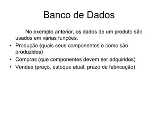 Banco de Dados
No exemplo anterior, os dados de um produto são
usados em várias funções.
• Produção (quais seus componentes e como são
produzidos)
• Compras (que componentes devem ser adquiridos)
• Vendas (preço, estoque atual, prazo de fabricação)
 