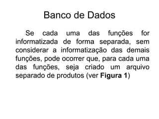 Banco de Dados
Se cada uma das funções for
informatizada de forma separada, sem
considerar a informatização das demais
funções, pode ocorrer que, para cada uma
das funções, seja criado um arquivo
separado de produtos (ver Figura 1)
 