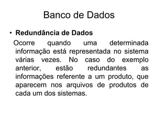 Banco de Dados
• Redundância de Dados
Ocorre quando uma determinada
informação está representada no sistema
várias vezes. No caso do exemplo
anterior, estão redundantes as
informações referente a um produto, que
aparecem nos arquivos de produtos de
cada um dos sistemas.
 