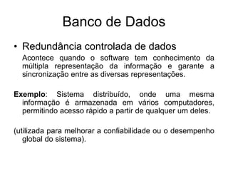 Banco de Dados
• Redundância controlada de dados
Acontece quando o software tem conhecimento da
múltipla representação da informação e garante a
sincronização entre as diversas representações.
Exemplo: Sistema distribuído, onde uma mesma
informação é armazenada em vários computadores,
permitindo acesso rápido a partir de qualquer um deles.
(utilizada para melhorar a confiabilidade ou o desempenho
global do sistema).
 
