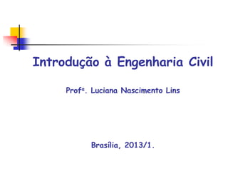 Introdução à Engenharia Civil
Profa. Luciana Nascimento Lins
Brasília, 2013/1.
 