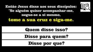 Então Jesus disse aos seus discípulos:
"Se alguém quiser acompanhar-me,
negue-se a si mesmo,
tome a sua cruz e siga-me.
Quem disse isso?
Disse para quem?
Disse por que?
 