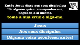 Jesus
Aos seus discípulos
(Alguma coisa aconteceu antes)
Então Jesus disse aos seus discípulos:
"Se alguém quiser acompanhar-me,
negue-se a si mesmo,
tome a sua cruz e siga-me.
 