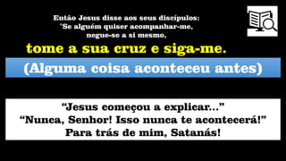 (Alguma coisa aconteceu antes)
Então Jesus disse aos seus discípulos:
"Se alguém quiser acompanhar-me,
negue-se a si mesmo,
tome a sua cruz e siga-me.
“Jesus começou a explicar...”
“Nunca, Senhor! Isso nunca te acontecerá!”
Para trás de mim, Satanás!
 