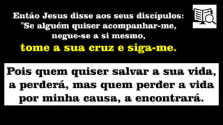 Pois quem quiser salvar a sua vida,
a perderá, mas quem perder a vida
por minha causa, a encontrará.
Então Jesus disse aos seus discípulos:
"Se alguém quiser acompanhar-me,
negue-se a si mesmo,
tome a sua cruz e siga-me.
 