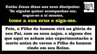 Pois, o Filho do homem virá na glória de
seu Pai, com os seus anjos, e alguns dos
que aqui se acham não experimentarão a
morte antes de verem o Filho do homem
vindo em seu Reino.
Então Jesus disse aos seus discípulos:
"Se alguém quiser acompanhar-me,
negue-se a si mesmo,
tome a sua cruz e siga-me.
 