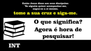 Então Jesus disse aos seus discípulos:
"Se alguém quiser acompanhar-me,
negue-se a si mesmo,
tome a sua cruz e siga-me.
INT
O que significa?
Agora é hora de
pesquisar!
 