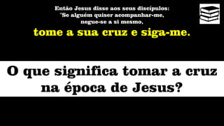 Então Jesus disse aos seus discípulos:
"Se alguém quiser acompanhar-me,
negue-se a si mesmo,
tome a sua cruz e siga-me.
O que significa tomar a cruz
na época de Jesus?
 
